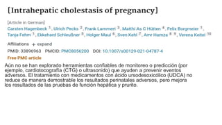 Aún no se han explorado herramientas confiables de monitoreo o predicción (por
ejemplo, cardiotocografía (CTG) o ultrasonido) que ayuden a prevenir eventos
adversos. El tratamiento con medicamentos con ácido ursodesoxicólico (UDCA) no
reduce de manera demostrable los resultados perinatales adversos, pero mejora
los resultados de las pruebas de función hepática y prurito.
 