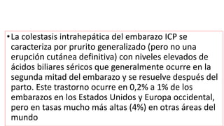 •La colestasis intrahepática del embarazo ICP se
caracteriza por prurito generalizado (pero no una
erupción cutánea definitiva) con niveles elevados de
ácidos biliares séricos que generalmente ocurre en la
segunda mitad del embarazo y se resuelve después del
parto. Este trastorno ocurre en 0,2% a 1% de los
embarazos en los Estados Unidos y Europa occidental,
pero en tasas mucho más altas (4%) en otras áreas del
mundo
 