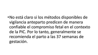 •No está claro si los métodos disponibles de
vigilancia anteparto predicen de manera
confiable el compromiso fetal en el contexto
de la PIC. Por lo tanto, generalmente se
recomienda el parto a las 37 semanas de
gestación.
 
