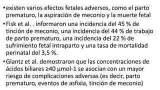 •existen varios efectos fetales adversos, como el parto
prematuro, la aspiración de meconio y la muerte fetal
•Fisk et al. . informaron una incidencia del 45 % de
tinción de meconio, una incidencia del 44 % de trabajo
de parto prematuro, una incidencia del 22 % de
sufrimiento fetal intraparto y una tasa de mortalidad
perinatal del 3,5 %.
•Glantz et al. demostraron que las concentraciones de
ácidos biliares ≥40 μmol-1 se asocian con un mayor
riesgo de complicaciones adversas (es decir, parto
prematuro, eventos de asfixia, tinción de meconio)
 