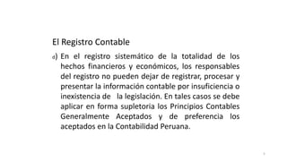 5
El Registro Contable
d) En el registro sistemático de la totalidad de los
hechos financieros y económicos, los responsables
del registro no pueden dejar de registrar, procesar y
presentar la información contable por insuficiencia o
inexistencia de la legislación. En tales casos se debe
aplicar en forma supletoria los Principios Contables
Generalmente Aceptados y de preferencia los
aceptados en la Contabilidad Peruana.
 