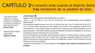 CAPITULO 1TU corazón arde cuando el Espíritu Santo
trae revelación de la palabra de Dios.
“¿No ardía nuestro
corazón en nosotros,
mientras nos hablaba en
el camino, y cuando nos
abría las Escrituras?”
(Lucas 24:32)
“Nuestro Dios es fuego
consumidor”
(Hebreos 12:29)
¿Tienes fuego? 🔥
¿Alguna vez has escuchado a Dios hablándote al corazón?
Sentir la voz de Dios es una de las sensaciones más extraordinarias que podemos
experimentar.
Los discípulos experimentaron esto de una forma muy real. Tras la muerte de Jesús en la
cruz, y mientras iban de camino a una ciudad, Jesús mismo se les apareció. Aunque no le
reconocieron en ese instante, hubo un momento en el que sus ojos fueron abiertos, y en el
que exclamaron: “¿No ardía nuestro corazón en nosotros, mientras nos hablaba en el camino,
y cuando nos abría las Escrituras?” (Lucas 24:32).
Ese es precisamente el resultado de la Presencia de Dios en nuestras vidas: nuestro corazón
empieza a arder. La Biblia dice que “nuestro Dios es fuego consumidor” (Hebreos 12:29), y Él
quiere encendernos, desea hacernos arder en el fuego de Su amor y de Su Presencia. Él nos
habla como lo hizo con Moisés,
cuando se le apareció en la zarza ardiente. ¡Tu corazón arde cuando se encuentra con el
Creador!
 