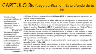 CAPITULO 2Su fuego purifica lo más profundo de tu
ser
“Amados, no os
sorprendáis del fuego de
prueba que os ha
sobrevenido, como si
alguna cosa extraña os
aconteciese”
(1 Pedro 4:12)
“para que sometida a
prueba vuestra fe,
mucho más preciosa que
el oro, el cual aunque
perecedero se prueba
con fuego, sea hallada
en alabanza, gloria y
honra cuando sea
manifestado Jesucristo,
(1 Pedro 1:7)
2. El fuego de Dios es para santificarnos. Hebreos 12:10. El fuego de la prueba viene sobre los
hijos de Dios por dos razones:
2.A. Por estar en desobediencia 1 Pedro 4:15 (pecado de orgullo no se ve fácilmente Dios
tiene que probar para que veamos lo que hay en nuestro corazón) Nuestras palabras en
momentos de aflicción revelan lo que hay en nuestro corazón. Hay que arrepentirse como la
iglesia de Laodicea Apocalipsis 3:18-19 El fuego de Dios no es para que nos "sintamos" bien,
el Fuego nos purifica, nos santifica y quita lo inmundo, dejemos que arda siempre!
Él nos disciplina porque nos ama no para destruirnos, la prueba es para moldear, el fuego
moldea hace mas maleable un elemento. El fuego purificador capaz de hacer borrón y cuenta
nueva; una forma de dignificar el cuerpo y el espíritu y de prepararse para un nuevo tiempo,
más esperanzado y prometedor.
2.B. Porque va a sacar lo mejor de ti, va reposicionarte, nos v hacer mas valiosos para Él.
Jeremías 15:19, 1 Pedro 4:16.
Como los 3 amigos de Daniel, fueron llevados al fuego. Dios no evito el fuego pero estuvo
con ellos en el fuego, quemo sus ataduras y no dejo que se quemara ni uno solo de sus
cabellos y los saco del fuego sin que se quemaran. Y fueron promovidos y engrandecidos.
Daniel 3:15-30
 