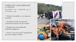 VERIFICAR LA SEGURIDAD DE
LA ESCENA
(primero yo, segundo yo y
tercero yo)
◦ Vehículos inestables o con riesgo de
incendio.
◦ Accidentes donde encontremos
estructuras eléctricas de alta tensión.
◦ Siempre que estén implicados
materiales peligrosos.
◦ Acceso a vías sin tener la seguridad de
que esté cortado el tráfico.
 
