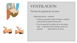 VENTILACIÓN
Técnicas de apertura de vía aérea
◦ Maniobra frente – mentón
◦ Colocar una mano sobre la frente e inclinar
suavemente la cabeza hacia atrás
◦ Con la yema de los dedos de la otra mano
bajo el mentón de la víctima, se eleva el
mentón para abrir la vía aérea
 