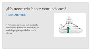 ◦ IDEALMENTE SI
◦ Pero si no se cuenta con mascarilla
ventilatoria de bolsillo, protector y se
duda la propia seguridad se puede
obviar.
¿Es necesario hacer ventilaciones?
 