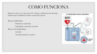 COMO FUNCIONA
Detecta el ritmo (si es que hay) de la victima y administra una descarga
eléctrica para restablecer el ritmo normal del corazón.
Ritmos desfibrilables:
Fibrilación ventricular
Taquicardia ventricular sin pulso
Ritmos NO desfibrilables:
Asistolia
Actividad eléctrica sin pulso
 