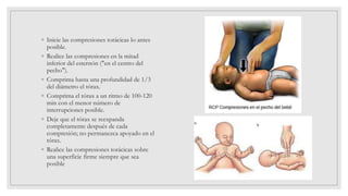 ◦ Inicie las compresiones torácicas lo antes
posible.
◦ Realice las compresiones en la mitad
inferior del esternón ("en el centro del
pecho").
◦ Comprima hasta una profundidad de 1/3
del diámetro el tórax.
◦ Comprima el tórax a un ritmo de 100-120
min con el menor número de
interrupciones posible.
◦ Deje que el tórax se reexpanda
completamente después de cada
compresión; no permanezca apoyado en el
tórax.
◦ Realice las compresiones torácicas sobre
una superficie firme siempre que sea
posible
 