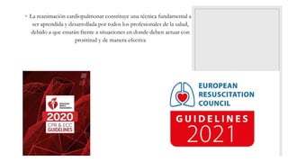 ◦ La reanimación cardiopulmonar constituye una técnica fundamental a
ser aprendida y desarrollada por todos los profesionales de la salud,
debido a que estarán frente a situaciones en donde deben actuar con
prontitud y de manera efectiva
 