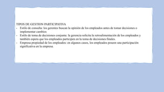 TIPOS DE GESTION PARTICIPATIVA
- Estilo de consulta: los gerentes buscan la opinión de los empleados antes de tomar decisiones o
implementar cambios
- Estilo de toma de decisiones conjunta: la gerencia solicita la retroalimentación de los empleados y
también espera que los empleados participen en la toma de decisiones finales.
- Empresa propiedad de los empleados: en algunos casos, los empleados poseen una participación
significativa en la empresa.
 