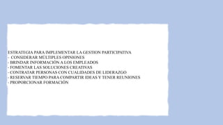 ESTRATEGIA PARA IMPLEMENTAR LA GESTION PARTICIPATIVA
- CONSIDERAR MÚLTIPLES OPINIONES
- BRINDAR INFORMACIÓN A LOS EMPLEADOS
- FOMENTAR LAS SOLUCIONES CREATIVAS
- CONTRATAR PERSONAS CON CUALIDADES DE LIDERAZGO
- RESERVAR TIEMPO PARA COMPARTIR IDEAS Y TENER REUNIONES
- PROPORCIONAR FORMACIÓN
 