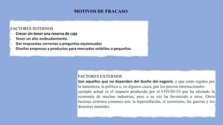 MOTIVOS DE FRACASO
FACTORES INTERNOS
- Crecer sin tener una reserva de caja
- Tener un alto endeudamiento.
- Dar respuestas correctas a preguntas equivocadas
- Diseñar empresas y productos para mercados volátiles o pequeños.
FACTORES EXTERNOS
Son aquellos que no dependen del dueño del negocio, y que están regidos por
la naturaleza, la política o, en algunos casos, por los precios internacionales
ejemplo actual es el impacto producido por el COVID-19 que ha afectado la
economía de muchas industrias, pero a su vez ha favorecido a otras. Otros
factores externos comunes son: la hiperinflación, el terrorismo, las guerras y los
desastres naturales
 