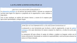 LAS PLANIFICACIONES ESTRATÉGICAS
¿QUÉ ES LA PLANEACIÓN ESTRATÉGICA?
La planeación estratégica es un proceso que permite definir y ejecutar un conjunto de
acciones para lograr los objetivos o propósitos de la organización a corto, mediano y
largo plazo.
Esto se hace mediante un análisis del entorno interno y externo de la empresa para
aprovechar oportunidades y mitigar riesgos
¿POR QUÉ ES TAN IMPORTANTE LA PLANEACIÓN ESTRATÉGICA?
la planeación es una herramienta que involucra a toda la organización, ya que un análisis
estratégico sirve para determinar de manera conjunta los objetivos y el plan de acción para
lograrlos.
es sumamente útil para alinear al equipo de trabajo a emplear un lenguaje común con la
misma información, fomentando un sentido de responsabilidad y motivación para alcanzar las
metas en el futuro deseado.
 