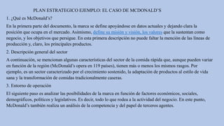 PLAN ESTRATEGICO EJEMPLO: EL CASO DE MCDONALD’S
1. ¿Qué es McDonald’s?
En la primera parte del documento, la marca se define apoyándose en datos actuales y dejando clara la
posición que ocupa en el mercado. Asimismo, define su misión y visión, los valores que la sustentan como
negocio, y los objetivos que persigue. En esta primera descripción no puede faltar la mención de las líneas de
producción y, claro, los principales productos.
2. Descripción general del sector
A continuación, se mencionan algunas características del sector de la comida rápida que, aunque pueden variar
en función de la región (McDonald’s opera en 119 países), tienen más o menos los mismos rasgos. Por
ejemplo, es un sector caracterizado por el crecimiento sostenido, la adaptación de productos al estilo de vida
sana y la transformación de comidas tradicionalmente caseras.
3. Entorno de operación
El siguiente paso es analizar las posibilidades de la marca en función de factores económicos, sociales,
demográficos, políticos y legislativos. Es decir, todo lo que rodea a la actividad del negocio. En este punto,
McDonald’s también realiza un análisis de la competencia y del papel de terceros agentes.
 
