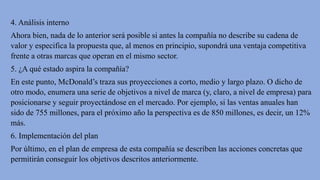 4. Análisis interno
Ahora bien, nada de lo anterior será posible si antes la compañía no describe su cadena de
valor y especifica la propuesta que, al menos en principio, supondrá una ventaja competitiva
frente a otras marcas que operan en el mismo sector.
5. ¿A qué estado aspira la compañía?
En este punto, McDonald’s traza sus proyecciones a corto, medio y largo plazo. O dicho de
otro modo, enumera una serie de objetivos a nivel de marca (y, claro, a nivel de empresa) para
posicionarse y seguir proyectándose en el mercado. Por ejemplo, si las ventas anuales han
sido de 755 millones, para el próximo año la perspectiva es de 850 millones, es decir, un 12%
más.
6. Implementación del plan
Por último, en el plan de empresa de esta compañía se describen las acciones concretas que
permitirán conseguir los objetivos descritos anteriormente.
 