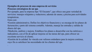 Ejemplos de procesos de una empresa de servicios
Procesos estratégicos de un spa
Por ejemplo, para la empresa Spa “El Encanto”, que ofrece una gran variedad de
servicios: masajes relajantes y reductores; además de sauna y piscina para actividades
terapéuticas.
Estos son:
•Gestión administrativa. Define los objetivos financieros y se encarga de los planes de
facturación y parte del sistema contable. Además, maneja las entradas y salidas de
dinero del spa.
•Medición, análisis y mejora. Establece los planes a desarrollar con las métricas e
indicadores, con el fin de aplicar mejoras en las tareas del spa, para ofrecer un
excelente servicio al cliente.
•Gestión de la calidad. Se vincula con valiosos estándares para la mejora continua,
cuyo fin es satisfacer las necesidades de los clientes del spa.
.
 