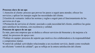 Procesos clave de un spa
1.Atención al cliente: proceso que provee los pasos a seguir para atender, ofrecer los
servicios y aplicar los masajes según las necesidades del cliente.
2.Gestión de vestuario: indica las normas y reglas a seguir para el funcionamiento de los
servicios en el spa.
3.Prestación de servicios al cliente: asociado a cada necesidad del cliente, establece las guías
para satisfacer las mismas, con excelencia y calidad.
Procesos de apoyo de un spa
Es más, para una empresa que se dedica a ofrecer servicios de bienestar y de mejoras a la
salud, los procesos de apoyo son:
•Trabajo en equipo: procesos de soporte que motiva a los colaboradores a la responsabilidad
y compromiso mutuo.
•Control de calidad: actividades relacionadas a un excelente servicio, dando como resultado
un eficiente “control de calidad”; que se refleja en la entera satisfacción del cliente
 