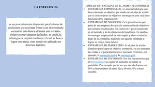 LA ESTRATEGIA
es un procedimiento dispuesto para la toma de
decisiones y/o accionar frente a un determinado
escenario esto busca alcanzar uno o varios
objetivos previamente definidos. es decir, la
estrategia es un plan mediante el cual se busca
lograr una meta. esto puede ser aplicado en
diversos ámbitos.
TIPOS DE ESTRATEGIAS EN EL AMBITO ECONOMICO
 ESTRATEGIA EMPRESARIAL: es una metodología que
busca alcanzar un objetivo por medio de un plan de acción
que se descompone en objetivos estratégicos para cada área
funcional de la organización.
 ESTRATEGIA DE NEGOCIOS: Es la planificación por
parte de una empresa de cara a la consecución de objetivos
previamente establecidos. Se centra en el posicionamiento
en el mercado y en la obtención de beneficios. En cambio,
la estrategia empresarial es más amplia y abarca todas las
áreas de la compañía, pudiendo ser aquella orientada a
lograr un mejor clima laboral
 ESTRATEGIA DE MARKETING: Es el plan de acción
dispuesto para lograr el objetivo comercial, ya sea aumentar
las ventas o la participación en el mercado. Tenemos, por
ejemplo, la estrategia push y la estrategia pull.
 ESTRATEGIA DE INVERSION: Son los lineamientos que
el inversionista va a seguir al momento de armar su
portafolio. Por ejemplo, puede ser que decida destinar un
50% a instrumentos de renta fija y el otro 50% a renta
variable.
 