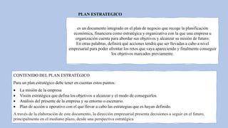 PLAN ESTRATEGICO
es un documento integrado en el plan de negocio que recoge la planificación
económica, financiera como estratégica y organizativa con la que una empresa u
organización cuenta para abordar sus objetivos y alcanzar su misión de futuro.
En otras palabras, definirá qué acciones tendrá que ser llevadas a cabo a nivel
empresarial para poder afrontar los retos que vaya apareciendo y finalmente conseguir
los objetivos marcados previamente.
CONTENIDO DEL PLAN ESTRATÉGICO
Para un plan estratégico debe tener en cuentas estos puntos:
 La misión de la empresa
 Visión estratégica que defina los objetivos a alcanzar y el modo de conseguirlos.
 Análisis del presente de la empresa y su entorno o escenario.
 Plan de acción u operativo con el que llevar a cabo las estrategias que es hayan definido.
A través de la elaboración de este documento, la dirección empresarial presenta decisiones a seguir en el futuro,
principalmente en el mediano plazo, desde una perspectiva estratégica
 