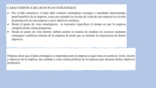 CARACTERÍSTICA DEL BUEN PLAN ESTRATÉGICO
 Por el lado numéricos: el plan debe contener estimadores consigue o cantidades determinadas
panel beneficio de la empresa, como por ejemplo los niveles de venta de una empresa los niveles
de producción de una empresa u otros objetivos similares.
 Desde el punto de vista cronológicos: es necesario especificar el tiempo en que la empresa
cumplirá dichas metas propuestas.
 Desde un punto de vista interno: deberá aclarar la manera de emplear los recursos mediante
estrategias o políticas internas de la empresa de modo que se estimule la consecución de dichos
objetivos.
Podemos decir que el plan estratégico es importante para la empresa ya que toma en cuenta la visión, misión
y objetivos de la empresa, dar medidas y crear ciertas políticas de la empresa para alcanzar dichos objetivos
propuestos
 