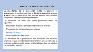 LA IMPORTANCIA DE LA PLANIFICACIÓN
La importancia de la planeación radica en conocer el
momento en el que te encuentras, a dónde te gustaría ir y cómo
lo harás. Decirlo puede sonar fácil, pero se necesita de constancia,
compromiso y responsabilidad para lograrlo.
Los resultados de tener una buena planeación serian los
siguientes:
 Prevención de alguna situación problemática o de crisis
 Priorización de ciertas actividades o tareas
 Gestión del tiempo
 Optimización de los recursos
Los resultados de la planificación nos brindarían una situación
favorable ya que en esta etapa inicial tenemos un panorama de la
empresa, podremos evitar ciertas problemáticas a futuro o priorizar
ciertas áreas y recursos.
 