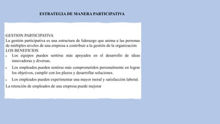 ESTRATEGIA DE MANERA PARTICIPATIVA
GESTION PARTICIPATIVA
La gestión participativa es una estructura de liderazgo que anima a las personas
de múltiples niveles de una empresa a contribuir a la gestión de la organización
LOS BENEFICIOS
 Los equipos pueden sentirse más apoyados en el desarrollo de ideas
innovadoras y diversas.
 Los empleados pueden sentirse más comprometidos personalmente en lograr
los objetivos, cumplir con los plazos y desarrollar soluciones.
 Los empleados pueden experimentar una mayor moral y satisfacción laboral.
La retención de empleados de una empresa puede mejorar
 