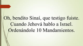 Oh, bendito Sinaí, que testigo fuiste.
Cuando Jehová hablo a Israel.
Ordenándole 10 Mandamientos.
 