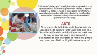 El término "pedagogía" se origina en la antigua Grecia, al
igual que todas las ciencias primero se realizó la acción
educativa y después nació la pedagogía para tratar de
recopilar datos sobre el hecho educativo, clasificarlos,
estudiarlos, sistematizarlos y concluir una serie de
principios normativos.
ARTE
Si buscamos la definición de la Real Academia
Española de la palabra "arte", nos dice que es la
"Manifestación de la actividad humana mediante
la cual se expresa una visión personal y
desinteresada que interpreta lo real o imaginado
con recursos plásticos, lingüísticos o sonoros".
 