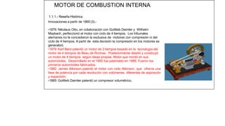 MOTOR DE COMBUSTION INTERNA
1.1.1.- Reseña Histórica
Innovaciones a partir de 1860 (3).-
•1876: Nikolaus Otto, en colaboración con Gottlieb Daimler y Wilhelm
Maybach, perfeccionó el motor con ciclo de 4 tiempos. Los tribunales
alemanes no le concedieron la exclusiva de motores con compresión ni del
ciclo de 4 tiempos. A partir de esta decisión la compresión en los motores se
generalizó.
•1879: Karl Benz patentó un motor de 2 tiempos basado en la tecnología del
motor de 4 tiempos de Beau de Rochas. Posteriormente diseñó y construyó
un motor de 4 tiempos según ideas propias. Motor que montó en sus
automóviles. Desarrollado en el 1885 fue patentado en 1886. Fueron los
primeros automóviles fabricados.
•1882: James Atkinson patentó el motor con ciclo Atkinson, que ofrecía una
fase de potencia por cada revolución con volúmenes diferentes de aspiración
y expansión.
•1885: Gottlieb Daimler patentó un compresor volumétrico.
11
 