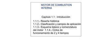1
MOTOR DE COMBUSTION
INTERNA
Capitulo 1.1 : Introducción
1.1.1.- Reseña histórica
1.1.2.- Clasificación y campos de aplicación
1.1.3.- Esquema básico y nomenclatura
del motor 1.1.4.- Ciclos de
funcionamiento de 2 y 4 tiempos
2
 