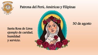Santa Rosa de Lima
ejemplo de caridad,
humildad
y servicio.
Patrona del Perú, Américas y Filipinas
30 de agosto
 