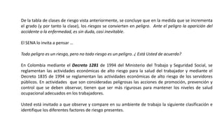 De la tabla de clases de riesgo vista anteriormente, se concluye que en la medida que se incrementa
el grado (y por tanto la clase), los riesgos se convierten en peligro. Ante el peligro la aparición del
accidente o la enfermedad, es sin duda, casi inevitable.
El SENA lo invita a pensar …
Todo peligro es un riesgo, pero no todo riesgo es un peligro. ¿ Está Usted de acuerdo?
En Colombia mediante el Decreto 1281 de 1994 del Ministerio del Trabajo y Seguridad Social, se
reglamentan las actividades económicas de alto riesgo para la salud del trabajador y mediante el
Decreto 1835 de 1994 se reglamentan las actividades económicas de alto riesgo de los servidores
públicos. En actividades que son consideradas peligrosas las acciones de promoción, prevención y
control que se deben observar, tienen que ser más rigurosas para mantener los niveles de salud
ocupacional adecuados en los trabajadores.
Usted está invitado a que observe y compare en su ambiente de trabajo la siguiente clasificación e
identifique los diferentes factores de riesgo presentes.
 