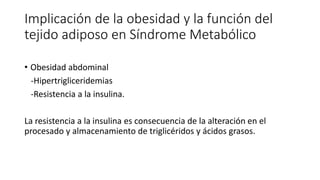 Implicación de la obesidad y la función del
tejido adiposo en Síndrome Metabólico
• Obesidad abdominal
-Hipertrigliceridemias
-Resistencia a la insulina.
La resistencia a la insulina es consecuencia de la alteración en el
procesado y almacenamiento de triglicéridos y ácidos grasos.
 