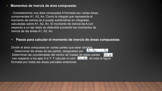 • Momentos de inercia de área compuesta:
- Consideremos una área compuesta A formada por varias áreas
componentes A1, A2, An. Como la integral que representa el
momento de inercia de A puede subdividirse en integrales
calculadas sobre A1, A2, An. El momento de inercia de A con
respecto a un eje dado se obtendrá sumando los momentos de
inercia de las áreas A1, A2, An.
• Pasos para calcular el momento de inercia de áreas compuestas
Dividir el área compuesta en varias partes que sean simples
Determinar las áreas de las partes, designarlas por
Determinar las coordenadas del centro de masas de estas partes
con respecto a los ejes X e Y. Y calcular el cdm de toda la figura
formada por todas las áreas parciales anteriores.
 