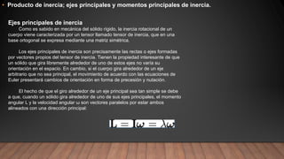 • Producto de inercia; ejes principales y momentos principales de inercia.
Ejes principales de inercia
Como es sabido en mecánica del sólido rígido, la inercia rotacional de un
cuerpo viene caracterizada por un tensor llamado tensor de inercia, que en una
base ortogonal se expresa mediante una matriz simétrica.
Los ejes principales de inercia son precisamente las rectas o ejes formadas
por vectores propios del tensor de inercia. Tienen la propiedad interesante de que
un sólido que gira libremente alrededor de uno de estos ejes no varía su
orientación en el espacio. En cambio, si el cuerpo gira alrededor de un eje
arbitrario que no sea principal, el movimiento de acuerdo con las ecuaciones de
Euler presentará cambios de orientación en forma de precesión y nutación.
El hecho de que el giro alrededor de un eje principal sea tan simple se debe
a que, cuando un sólido gira alrededor de uno de sus ejes principales, el momento
angular L y la velocidad angular ω son vectores paralelos por estar ambos
alineados con una dirección principal:
 