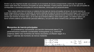Momentos de inercia principales
Si consideramos nuevamente una sección transversal plana Σ y la
parametrizamos mediante coordenadas rectangulares (x,y), entonces
podemos definir dos momentos de inercia asociados a la flexión según X o
según Y además del momento de inercia mediante:
Donde λ es una magnitud escalar que coincide con el momento de inercia corresponiente a dicho eje. En general, un
cuerpo rígido tiene tres momentos principales de inercia diferentes. Puede probarse además que si dos ejes principales se
corresponden a momentos principales de inercia diferentes, dichos ejes son perpendiculares.
Todo cuerpo sólido tiene al menos un sistema de tres ejes de inercia principales (el tensor de inercia siempre se
puede diagonalizar) aunque, en particular, el número sistemas de ejes de inercia principales puede llegar a ser infinito si el
sólido rígido presenta simetría axial o esférica. En el caso de la simetría axial dos de los momentos de inercia relativos a
sendos ejes tendrán el mismo valor y, en el caso de la simetría esférica, todos serán iguales. Los sólidos rígidos que
tienen simetría esférica se denominan peonzas esféricas y, los que sólo tienen simetría axial, peonzas simétricas.
 
