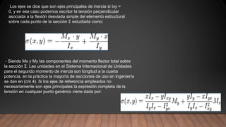 - Siendo Mx y My las componentes del momento flector total sobre
la sección Σ. Las unidades en el Sistema Internacional de Unidades
para el segundo momento de inercia son longitud a la cuarta
potencia, en la práctica la mayoría de secciones de uso en ingeniería
se dan en (cm 4). Si los ejes de referencia empleados no
necesariamente son ejes principales la expresión completa de la
tensión en cualquier punto genérico viene dada por:
Los ejes se dice que son ejes principales de inercia si Ixy =
0, y en ese caso podemos escribir la tensión perpendicular
asociada a la flexión desviada simple del elemento estructural
sobre cada punto de la sección Σ estudiada como:
 
