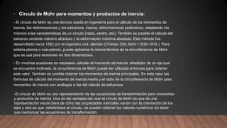 • Circulo de Mohr para momentos y productos de inercia:
- El círculo de Mohr es una técnica usada en ingeniería para el cálculo de los momentos de
inercia, las deformaciones y los esfuerzos, inercia, deformaciones yesfuerzos, adaptando los
mismos a las características de un círculo (radio, centro, etc). También es posible el cálculo del
esfuerzo cortante máximo absoluto y la deformación máxima absoluta. Este método fue
desarrollado hacia 1882 por el ingeniero civil alemán Christian Otto Mohr (1835-1918 ). Para
sólidos planos o casi-planos, puede aplicarse la misma técnica de la circunferencia de Mohr
que se usa para tensiones en dos dimensiones.
- En muchas ocasiones es necesario calcular el momento de inercia alrededor de un eje que
se encuentra inclinado, la circunferencia de Mohr puede ser utilizada entonces para obtener
este valor. También es posible obtener los momentos de inercia principales. En este caso las
fórmulas de cálculo del momento de inercia medio y el radio de la circunferencia de Mohr para
momentos de inercia son análogas a las del cálculo de esfuerzos.
-El círculo de Mohr es una representación de las ecuaciones de transformación para momentos
y productos de inercia. Una de las ventajas del usar el círculo de Mohr es que da una
representación visual clara de cómo las propiedades inerciales varían con la orientación de los
ejes y otra es que, refiriéndose al círculo, se pueden obtener los valores numéricos sin tener
que memorizar las ecuaciones de transformación.
 