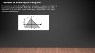 • Momento de inercia de planas delgadas:
El momento de inercia de una figura plana respecto a un eje perpendicular a la
figura es igual a la suma de los momentos de inercia de dos ejes que estén
contenidos en el plano de la figura, corten al eje perpendicular y sean todos
perpendiculares entre sí.
 