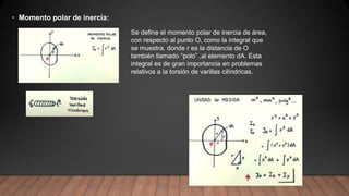 • Momento polar de inercia:
Se define el momento polar de inercia de área,
con respecto al punto O, como la integral que
se muestra, donde r es la distancia de O
también llamado “polo” ,al elemento dA. Esta
integral es de gran importancia en problemas
relativos a la torsión de varillas cilíndricas.
 