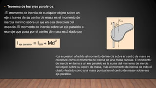 • Teorema de los ejes paralelos:
-El momento de inercia de cualquier objeto sobre un
eje a traves de su centro de masa es el momento de
inercia mínimo sobre un eje en esa direccion del
espacio. El momento de inercia sobre un eje paralelo a
ese eje que pasa por el centro de masa está dado por
-La expresión añadida al momento de inercia sobre el centro de masa se
reconoce como el momento de inercia de una masa puntual. El momento
de inercia en torno a un eje paralelo es la suma del momento de inercia
del objeto sobre su centro de masa, más el momento de inercia de todo el
objeto -tratado como una masa puntual en el centro de masa- sobre ese
eje paralelo.
 