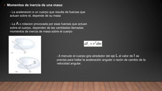 • Momentos de inercia de una masa:
- La aceleracion e un cuerpo que resulta de fuerzas que
actuan sobre el, depende de su masa
- La A o rotacion provocada por esas fuerzas que actuan
sobre el cuerpo, dependen de las cantidades llamadas
momentos de inercia de masa sobre el cuerpo
- A menudo el cuerpo gira alrededor del eje L el valor de I se
precisa para hallar la aceleración angular o razón de cambio de la
velocidad angular.
 