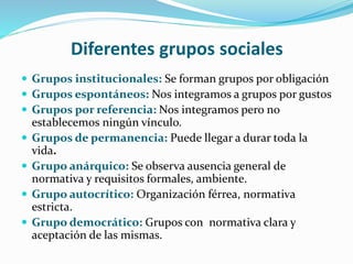 Diferentes grupos sociales
 Grupos institucionales: Se forman grupos por obligación
 Grupos espontáneos: Nos integramos ...