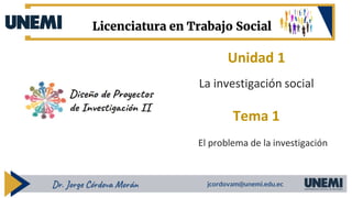 Unidad 1
Tema 1
Dr. Jorge Córdova Morán jcordovam@unemi.edu.ec
Licenciatura en Trabajo Social
La investigación social
El problema de la investigación
 