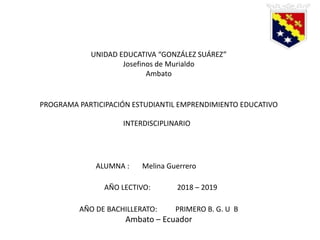 UNIDAD EDUCATIVA “GONZÁLEZ SUÁREZ”
Josefinos de Murialdo
Ambato
PROGRAMA PARTICIPACIÓN ESTUDIANTIL EMPRENDIMIENTO EDUCATIVO
INTERDISCIPLINARIO
ALUMNA : Melina Guerrero
AÑO LECTIVO: 2018 – 2019
AÑO DE BACHILLERATO: PRIMERO B. G. U B
Ambato – Ecuador
 