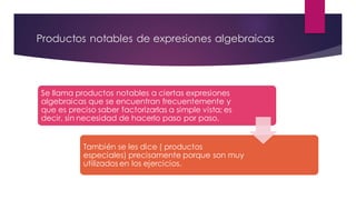 Productos notables de expresiones algebraicas
Se llama productos notables a ciertas expresiones
algebraicas que se encuentran frecuentemente y
que es preciso saber factorizarlas a simple vista; es
decir, sin necesidad de hacerlo paso por paso.
También se les dice ( productos
especiales) precisamente porque son muy
utilizados en los ejercicios.
 