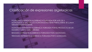 Clasificación de expresiones algebraicas
✓ POLINOMIO: EXPRESION ALGEBRAICA FORMADA POR MÁS DE 3
MONOMIOS.SI UNO DE LOS MONOMIOS NO TIENE PARTE LITERAL SE LLAMA
TERMINO INDEPENDIENTE.
✓ MONOMIO:EXPRESIÓN ALGEBRAICA FORMADA POR EL PRODUCTO DE UN
NÚMERO Y UNA O MÁS VARIABLE.
✓ BINOMIO: EXPRESIÓN ALGEBRAICA FORMADA POR 2 MONOMIO.
✓ TRINOMIO: EXPRESIÓN ALGEBRAICA FORMADA POR 3 MONOMIO.
 