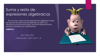 Suma y resta de
expresiones algebraicas
En la suma o resta de las expresiones algebraicas solo
se reducen los términos semejantes, es decir, los
términos con la misma base y el mismo exponente se
suman o se restan sus coeficientes.
EJEMPLO:
6 x2 + 3 x2 = 9 x2
(-3 x4)-(-2 x4) = -3 x4 + 2 x4 = - x4
 