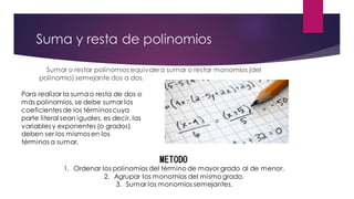 Suma y resta de polinomios
Sumar o restar polinomios equivalea sumar o restar monomios (del
polinomio) semejante dos a dos.
Para realizar la sumao resta de dos o
más polinomios, se debe sumar los
coeficientes de los términos cuya
parte literal sean iguales, es decir, las
variables y exponentes (o grados)
deben ser los mismos en los
términos a sumar.
METODO
1. Ordenar los polinomios del término de mayor grado al de menor.
2. Agrupar los monomios del mismo grado.
3. Sumar los monomios semejantes.
 