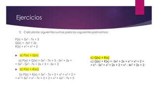 Ejercicios
1) Calculalas siguientes sumas para los siguientes polinomios:
P(x) = 5x2 - 7x + 3
Q(x) = -5x2 + 2x
R(x) = x3 + x2 + 2
 a) P(x) + Q(x)
a) P(x) + Q(x) = 5x2 - 7x + 3 - 5x2 + 2x =
= 5x2 - 5x2 - 7x + 2x + 3 = -5x + 3
 b) P(x) + R(x))
b) P(x) + R(x) = 5x2 - 7x + 3 + x3 + x2 + 2 =
= x3 + 5x2 + x2 - 7x + 3 + 2 = x3 + 6x2 - 7x + 5
c) Q(x) + R(x)
c) Q(x) + R(x) = -5x2 + 2x + x3 + x2 + 2 =
= x3 - 5x2 + x2 + 2x + 2 = x3 - 4x2 + 2x + 2
 